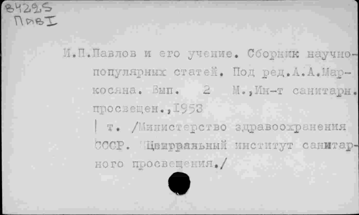 ﻿
И.П.Павлов и его учение. Сборник научно-популярных статен. Под ред.А.А.Мар-косяна. Вып. 2 М.,Ин-т санитары просвещен.,1953
| т. /министерство здравоохранения СССР. Цвирраньный институт санитар ного просвещения./